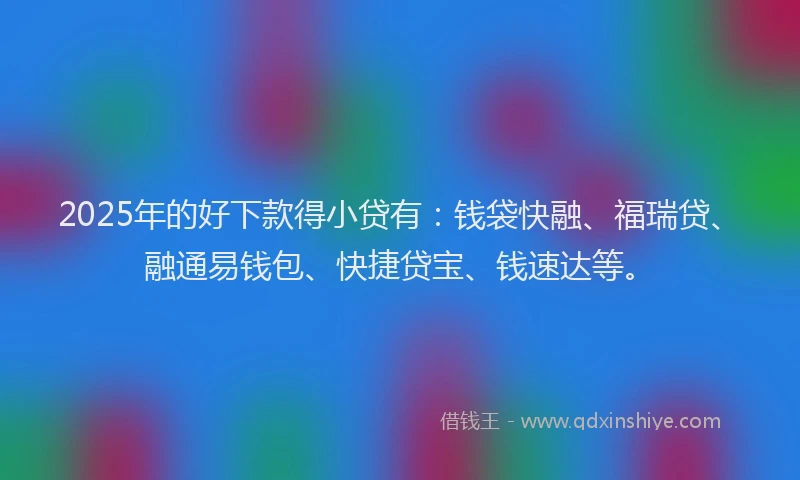 2025年的好下款得小贷有：钱袋快融、福瑞贷、融通易钱包、快捷贷宝、钱速达等。