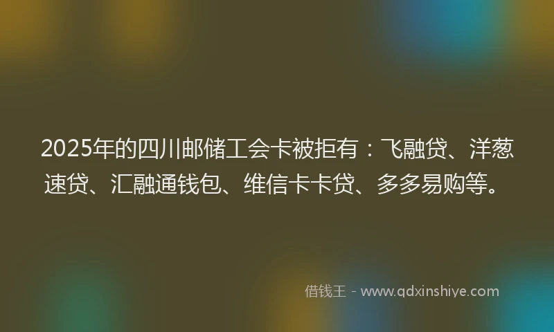 2025年的四川邮储工会卡被拒有：飞融贷、洋葱速贷、汇融通钱包、维信卡卡贷、多多易购等。
