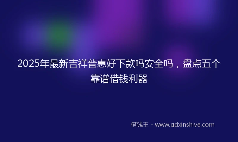 2025年最新吉祥普惠好下款吗安全吗，盘点五个靠谱借钱利器