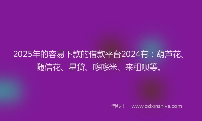 2025年的容易下款的借款平台2024有：葫芦花、随信花、星贷、哆哆米、来租呗等。