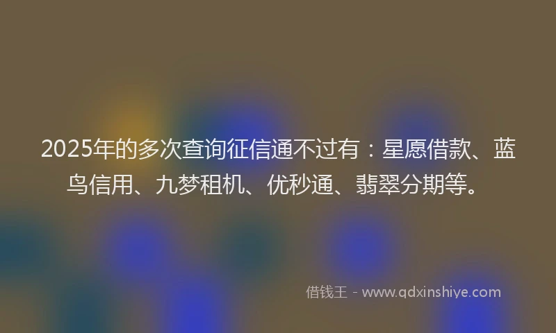 2025年的多次查询征信通不过有：星愿借款、蓝鸟信用、九梦租机、优秒通、翡翠分期等。