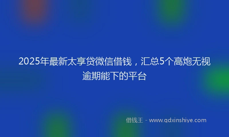 2025年最新太享贷微信借钱，汇总5个高炮无视逾期能下的平台