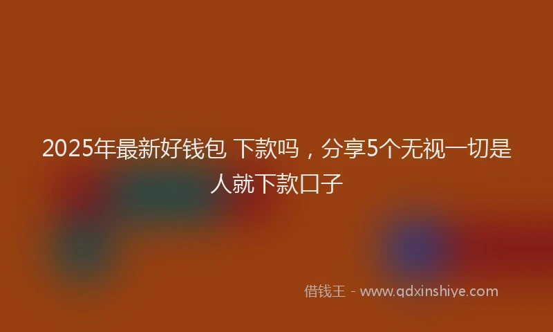 2025年最新好钱包 下款吗，分享5个无视一切是人就下款口子