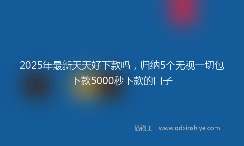 2025年最新天天好下款吗，归纳5个无视一切包下款5000秒下款的口子