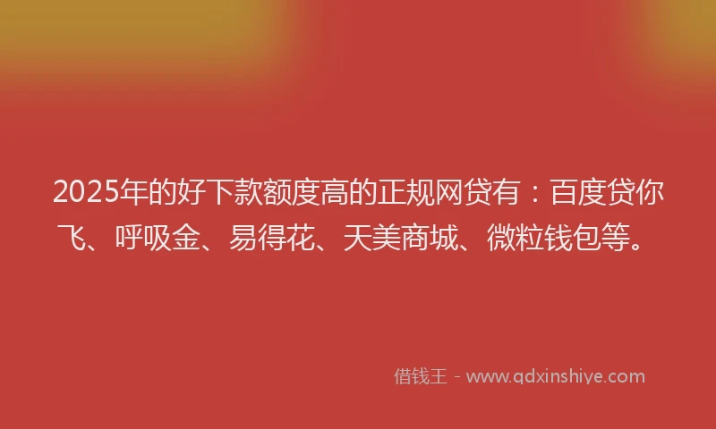 2025年的好下款额度高的正规网贷有：百度贷你飞、呼吸金、易得花、天美商城、微粒钱包等。