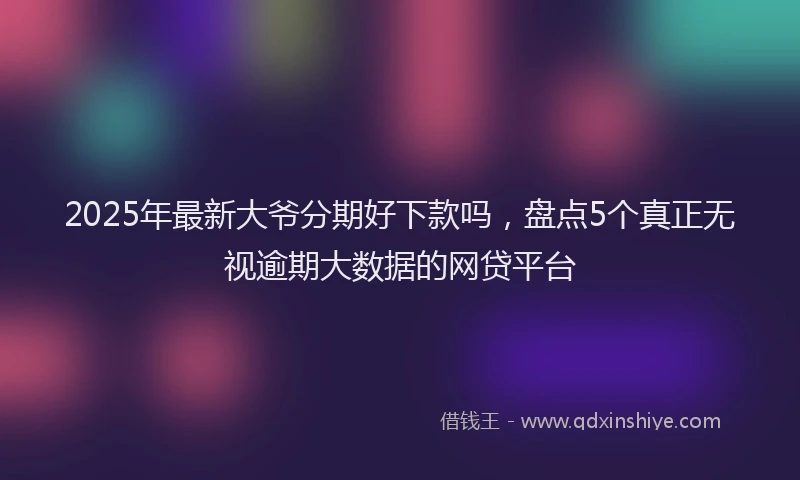 2025年最新大爷分期好下款吗，盘点5个真正无视逾期大数据的网贷平台