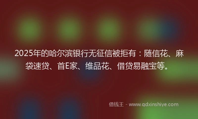 2025年的哈尔滨银行无征信被拒有：随信花、麻袋速贷、首E家、维品花、借贷易融宝等。