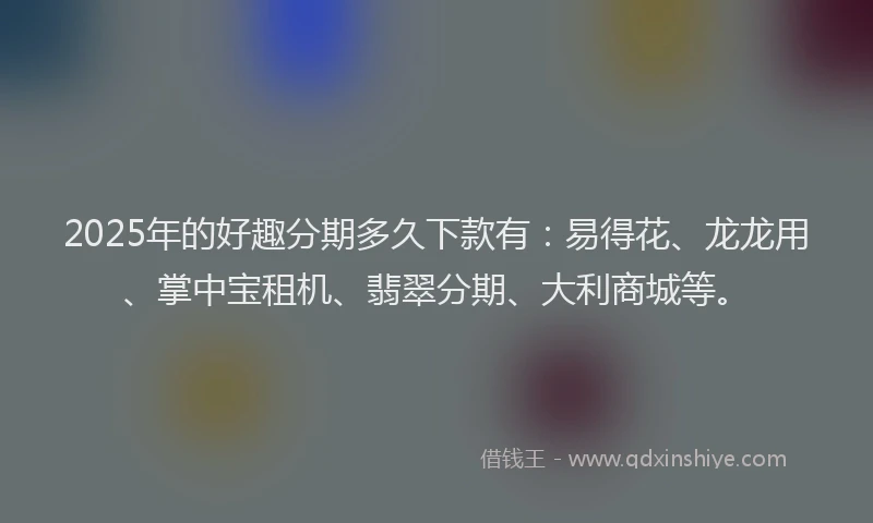 2025年的好趣分期多久下款有：易得花、龙龙用、掌中宝租机、翡翠分期、大利商城等。