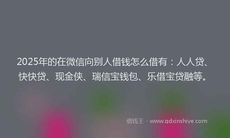 2025年的在微信向别人借钱怎么借有：人人贷、快快贷、现金侠、瑞信宝钱包、乐借宝贷融等。