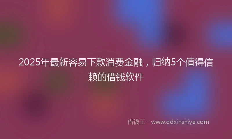 2025年最新容易下款消费金融，归纳5个值得信赖的借钱软件