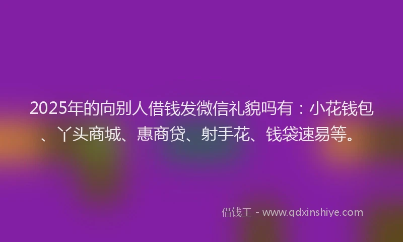 2025年的向别人借钱发微信礼貌吗有：小花钱包、丫头商城、惠商贷、射手花、钱袋速易等。