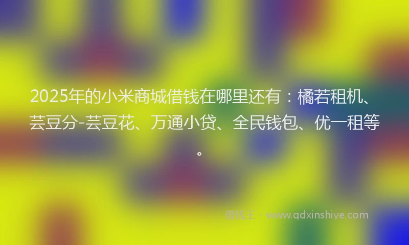 2025年的小米商城借钱在哪里还有：橘若租机、芸豆分-芸豆花、万通小贷、全民钱包、优一租等。