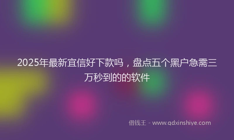 2025年最新宜信好下款吗，盘点五个黑户急需三万秒到的的软件