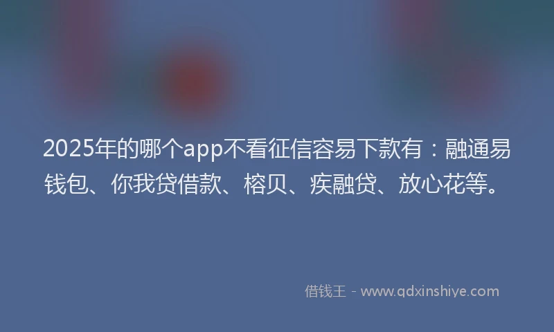 2025年的哪个app不看征信容易下款有：融通易钱包、你我贷借款、榕贝、疾融贷、放心花等。