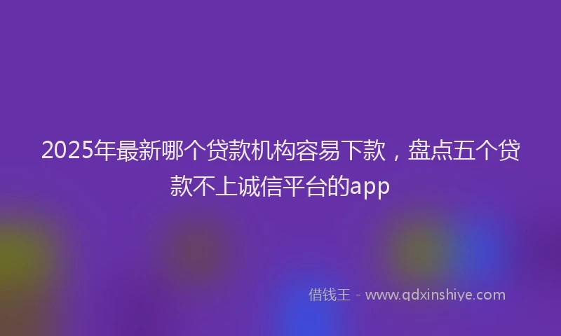 2025年最新哪个贷款机构容易下款，盘点五个贷款不上诚信平台的app