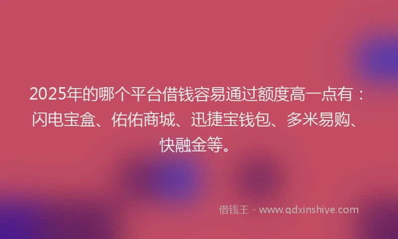 2025年的哪个平台借钱容易通过额度高一点有：闪电宝盒、佑佑商城、迅捷宝钱包、多米易购、快融金等。