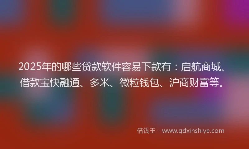 2025年的哪些贷款软件容易下款有：启航商城、借款宝快融通、多米、微粒钱包、沪商财富等。