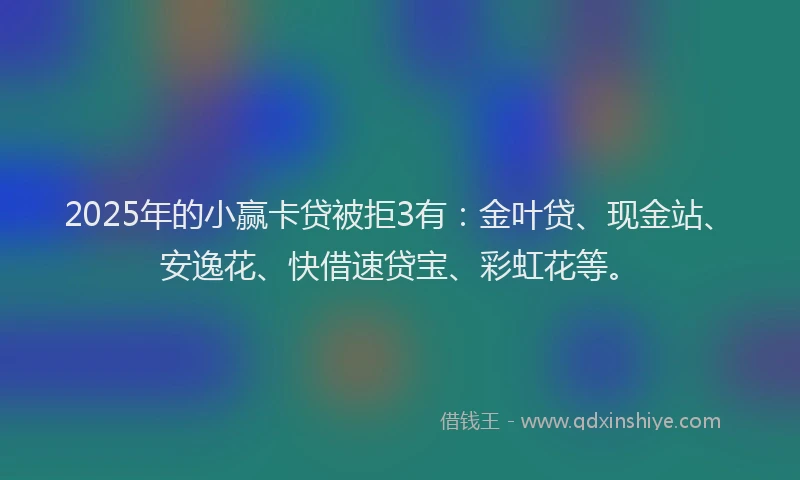 2025年的小赢卡贷被拒3有：金叶贷、现金站、安逸花、快借速贷宝、彩虹花等。