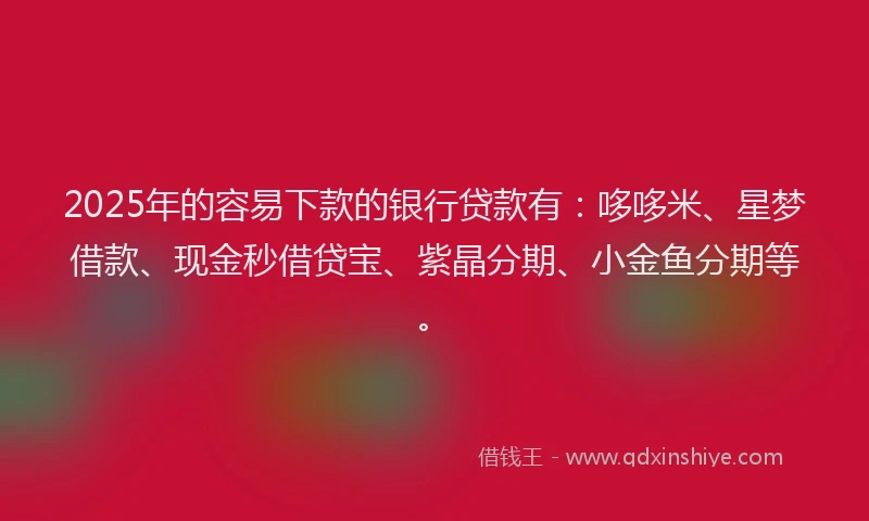 2025年的容易下款的银行贷款有：哆哆米、星梦借款、现金秒借贷宝、紫晶分期、小金鱼分期等。