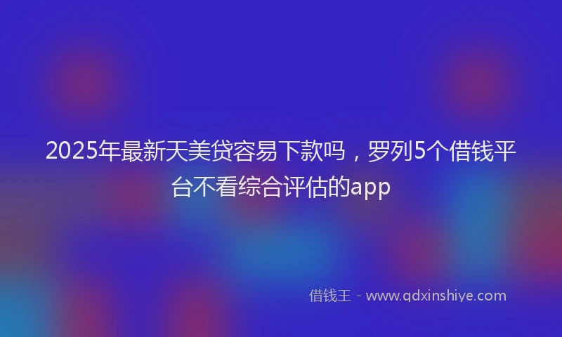 2025年最新天美贷容易下款吗，罗列5个借钱平台不看综合评估的app