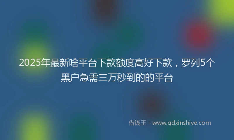 2025年最新啥平台下款额度高好下款，罗列5个黑户急需三万秒到的的平台