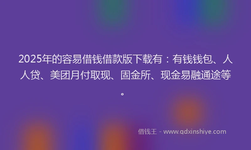 2025年的容易借钱借款版下载有：有钱钱包、人人贷、美团月付取现、固金所、现金易融通途等。