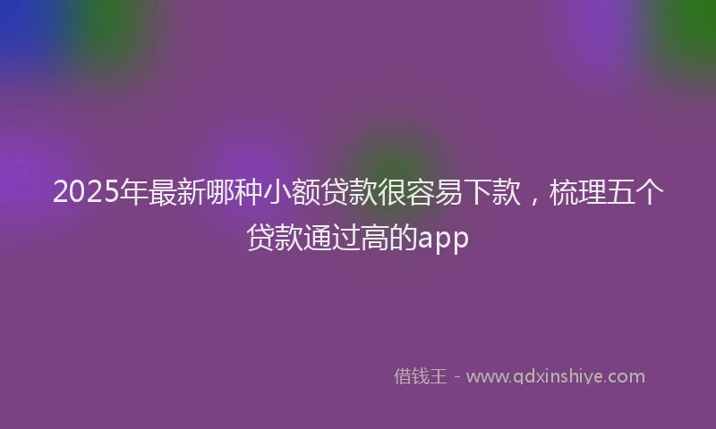 2025年最新哪种小额贷款很容易下款，梳理五个贷款通过高的app