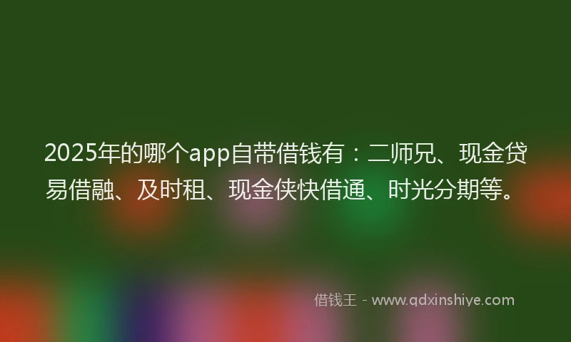 2025年的哪个app自带借钱有：二师兄、现金贷易借融、及时租、现金侠快借通、时光分期等。