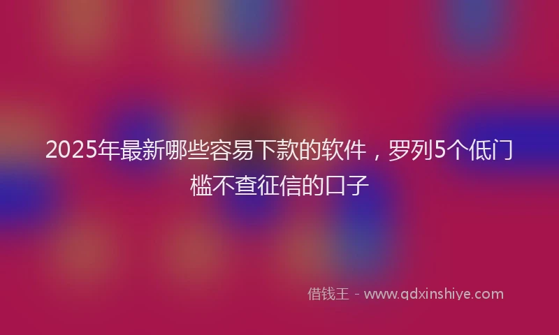 2025年最新哪些容易下款的软件，罗列5个低门槛不查征信的口子