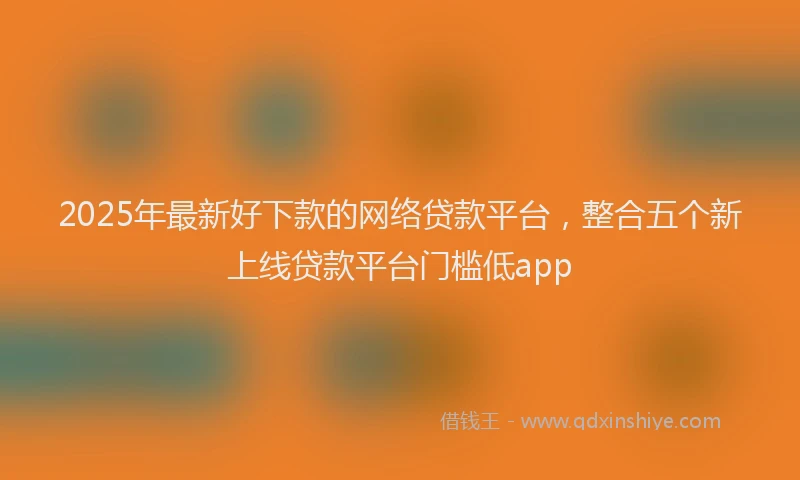 2025年最新好下款的网络贷款平台，整合五个新上线贷款平台门槛低app