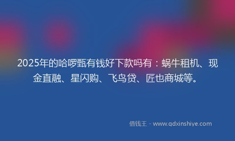 2025年的哈啰甄有钱好下款吗有：蜗牛租机、现金直融、星闪购、飞鸟贷、匠也商城等。