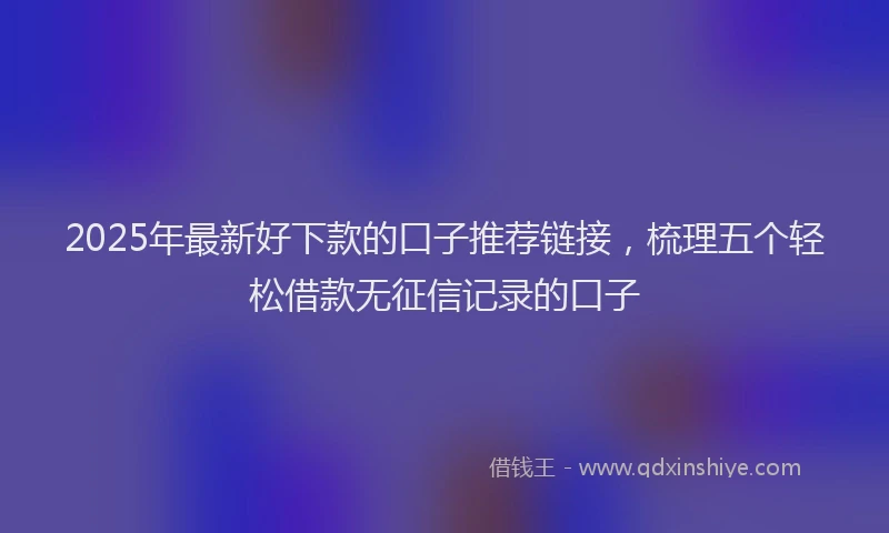 2025年最新好下款的口子推荐链接，梳理五个轻松借款无征信记录的口子