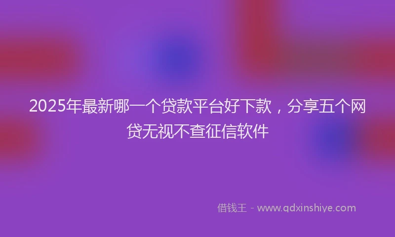 2025年最新哪一个贷款平台好下款，分享五个网贷无视不查征信软件