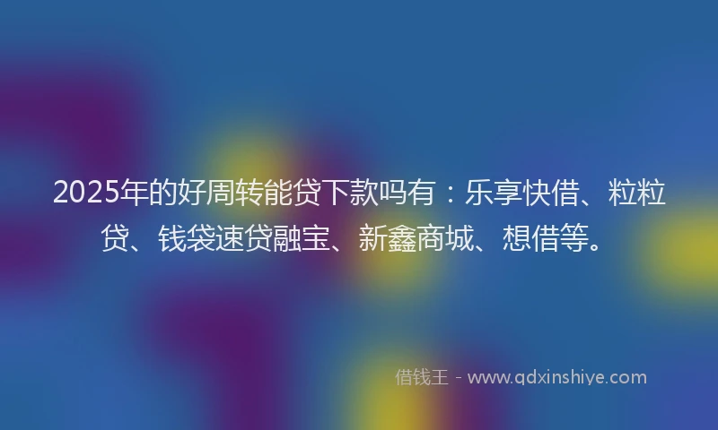 2025年的好周转能贷下款吗有：乐享快借、粒粒贷、钱袋速贷融宝、新鑫商城、想借等。