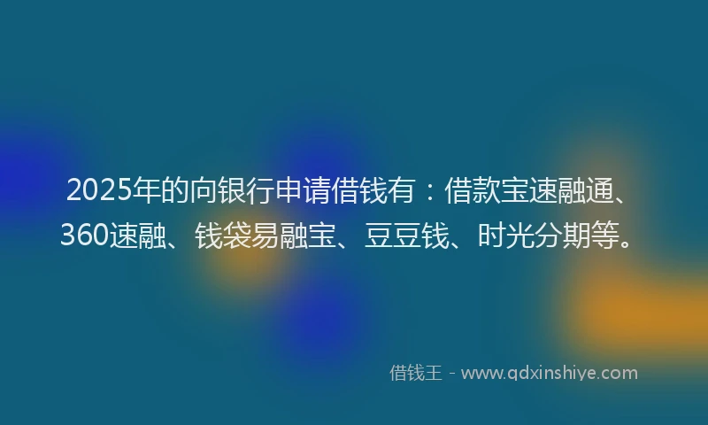 2025年的向银行申请借钱有：借款宝速融通、360速融、钱袋易融宝、豆豆钱、时光分期等。