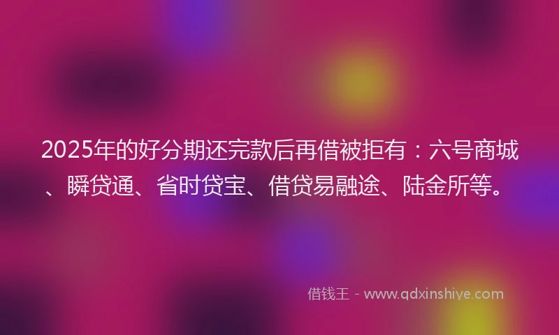 2025年的好分期还完款后再借被拒有：六号商城、瞬贷通、省时贷宝、借贷易融途、陆金所等。