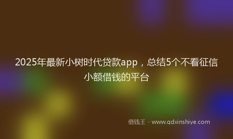 2025年最新小树时代贷款app，总结5个不看征信小额借钱的平台
