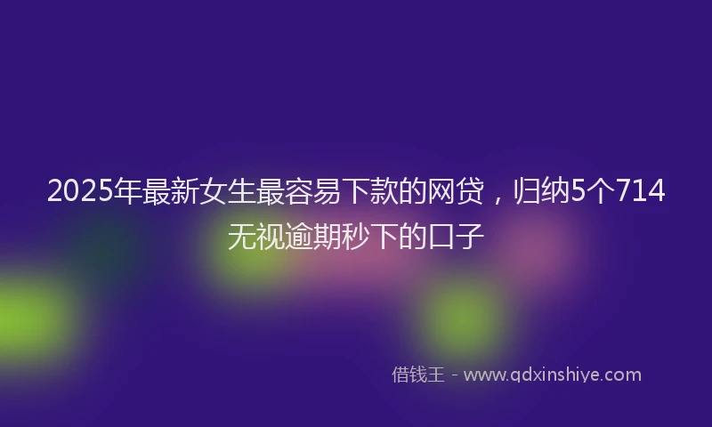 2025年最新女生最容易下款的网贷，归纳5个714无视逾期秒下的口子
