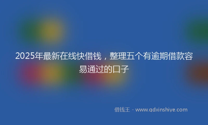 2025年最新在线快借钱，整理五个有逾期借款容易通过的口子