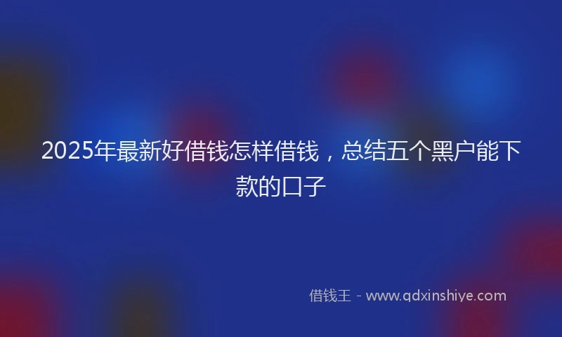 2025年最新好借钱怎样借钱，总结五个黑户能下款的口子