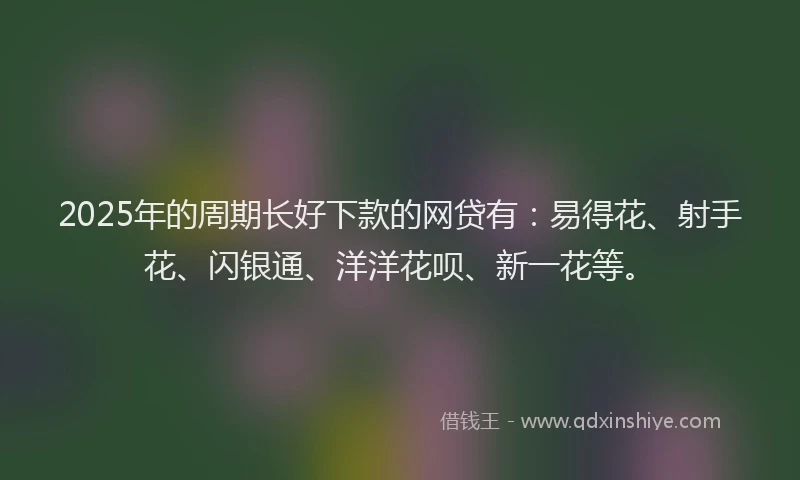 2025年的周期长好下款的网贷有：易得花、射手花、闪银通、洋洋花呗、新一花等。