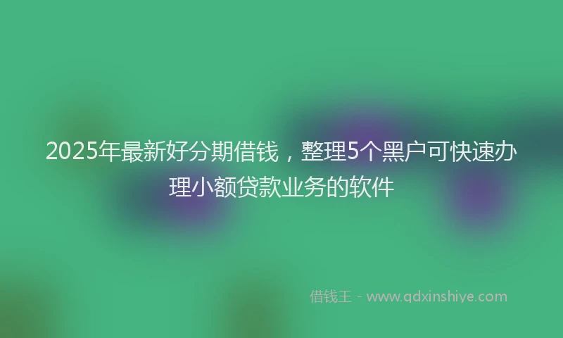 2025年最新好分期借钱，整理5个黑户可快速办理小额贷款业务的软件