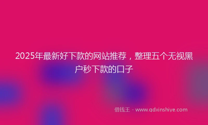 2025年最新好下款的网站推荐，整理五个无视黑户秒下款的口子