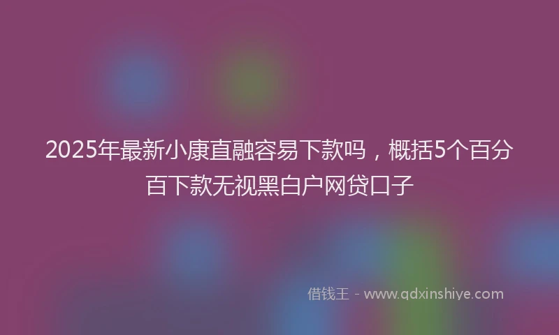 2025年最新小康直融容易下款吗，概括5个百分百下款无视黑白户网贷口子