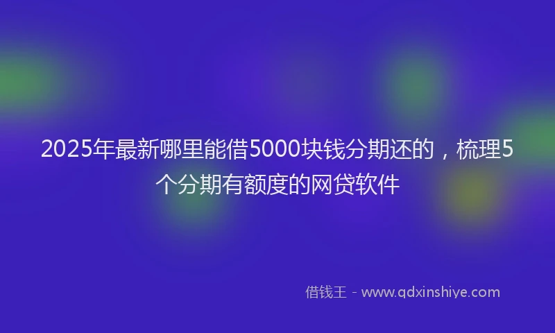 2025年最新哪里能借5000块钱分期还的，梳理5个分期有额度的网贷软件