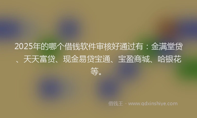 2025年的哪个借钱软件审核好通过有：金满堂贷、天天富贷、现金易贷宝通、宝盈商城、哈银花等。