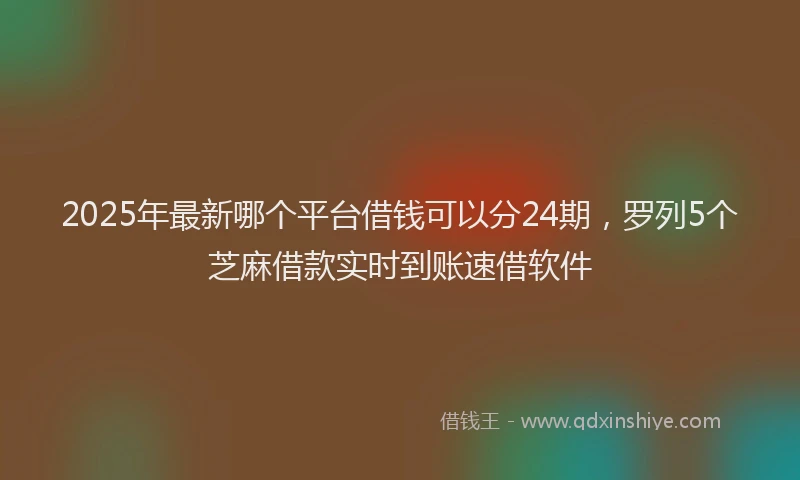 2025年最新哪个平台借钱可以分24期，罗列5个芝麻借款实时到账速借软件