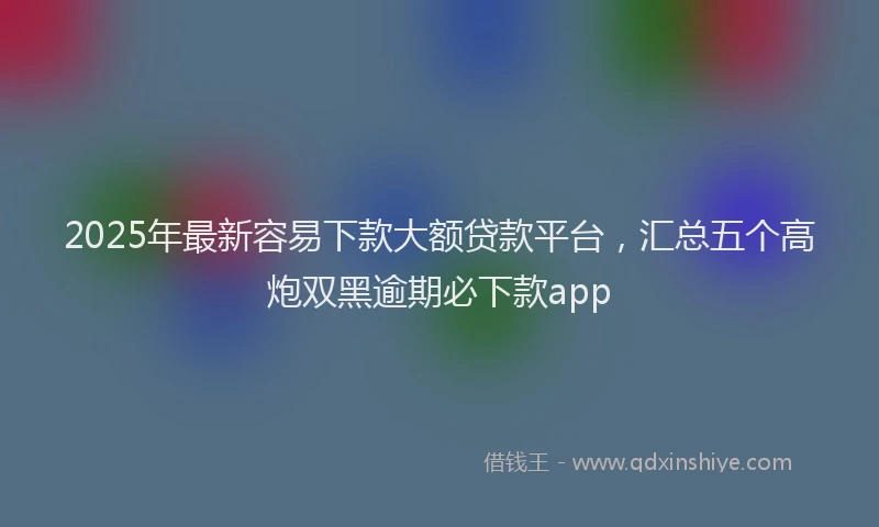 2025年最新容易下款大额贷款平台，汇总五个高炮双黑逾期必下款app