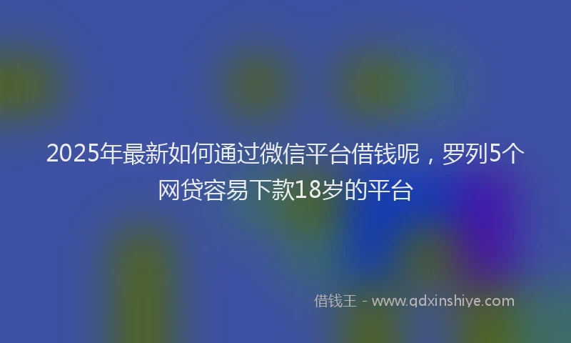 2025年最新如何通过微信平台借钱呢，罗列5个网贷容易下款18岁的平台