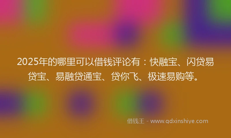 2025年的哪里可以借钱评论有：快融宝、闪贷易贷宝、易融贷通宝、贷你飞、极速易购等。